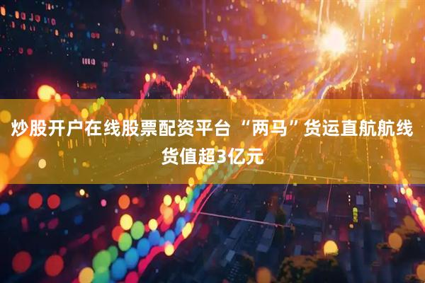 炒股开户在线股票配资平台 “两马”货运直航航线货值超3亿元