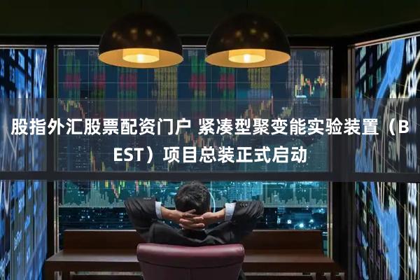 股指外汇股票配资门户 紧凑型聚变能实验装置（BEST）项目总装正式启动