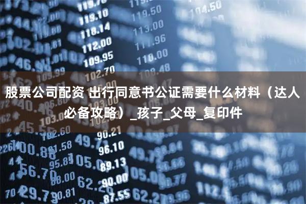 股票公司配资 出行同意书公证需要什么材料（达人必备攻略）_孩子_父母_复印件