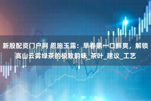 新股配资门户网 恩施玉露：早春第一口鲜爽，解锁高山云雾绿茶的极致韵味_茶叶_建议_工艺