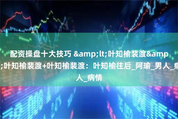 配资操盘十大技巧 <叶知榆裴渡>叶知榆裴渡+叶知榆裴渡：叶知榆往后_阿瑜_男人_病情