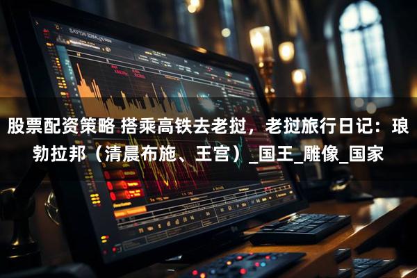 股票配资策略 搭乘高铁去老挝，老挝旅行日记：琅勃拉邦（清晨布施、王宫）_国王_雕像_国家