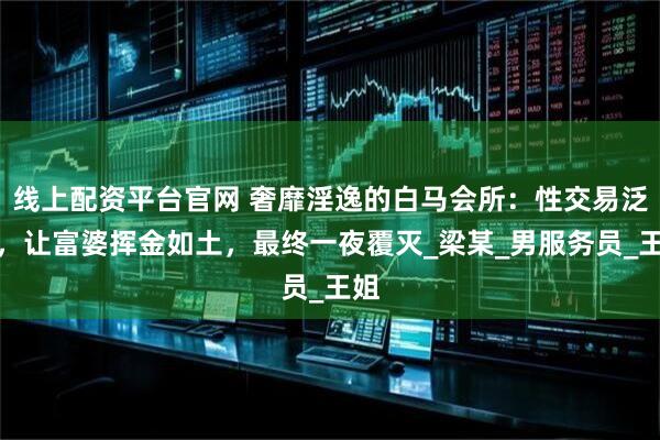 线上配资平台官网 奢靡淫逸的白马会所：性交易泛滥，让富婆挥金如土，最终一夜覆灭_梁某_男服务员_王姐