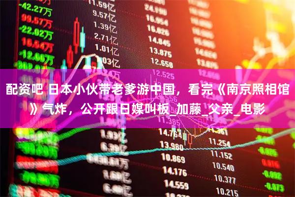 配资吧 日本小伙带老爹游中国，看完《南京照相馆》气炸，公开跟日媒叫板_加藤_父亲_电影