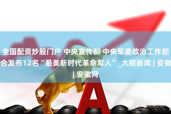 全国配资炒股门户 中央宣传部 中央军委政治工作部联合发布12名“最美新时代革命军人”_大皖新闻 | 安徽网