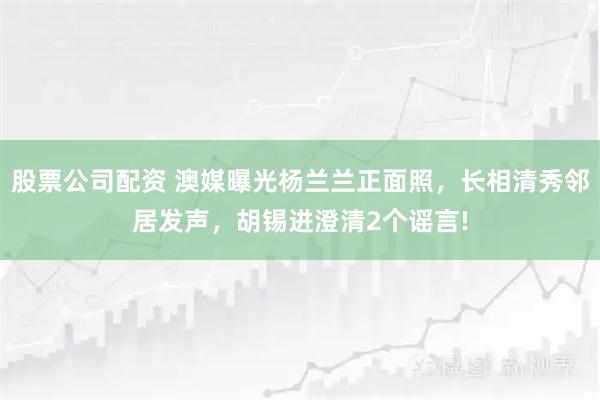 股票公司配资 澳媒曝光杨兰兰正面照，长相清秀邻居发声，胡锡进澄清2个谣言!