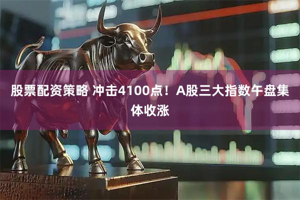 股票配资策略 冲击4100点！A股三大指数午盘集体收涨