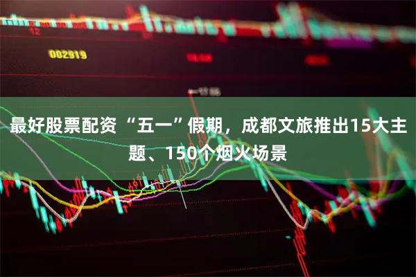 最好股票配资 “五一”假期，成都文旅推出15大主题、150个烟火场景